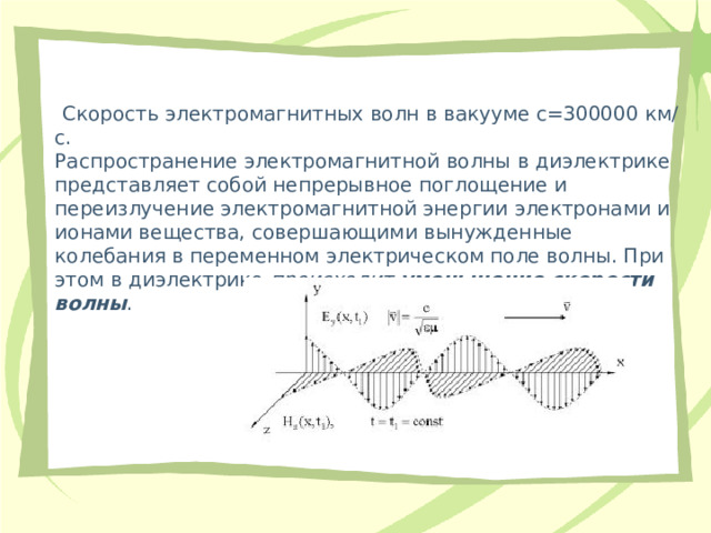   Скорость электромагнитных волн в вакууме с=300000 км/с.  Распространение электромагнитной волны в диэлектрике представляет собой непрерывное поглощение и переизлучение электромагнитной энергии электронами и ионами вещества, совершающими вынужденные колебания в переменном электрическом поле волны. При этом в диэлектрике  происходит уменьшение скорости волны . 