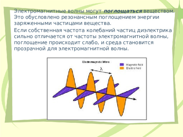 Электромагнитные волны могут  поглощаться  веществом. Это обусловлено резонансным поглощением энергии заряженными частицами вещества. Если собственная частота колебаний частиц диэлектрика сильно отличается от частоты электромагнитной волны, поглощение происходит слабо, и среда становится прозрачной для электромагнитной волны. 