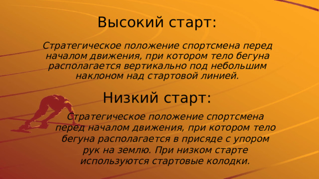 Высокий старт: Стратегическое положение спортсмена перед началом движения, при котором тело бегуна располагается вертикально под небольшим наклоном над стартовой линией. Низкий старт: Стратегическое положение спортсмена перед началом движения, при котором тело бегуна располагается в присяде с упором рук на землю. При низком старте используются стартовые колодки. 