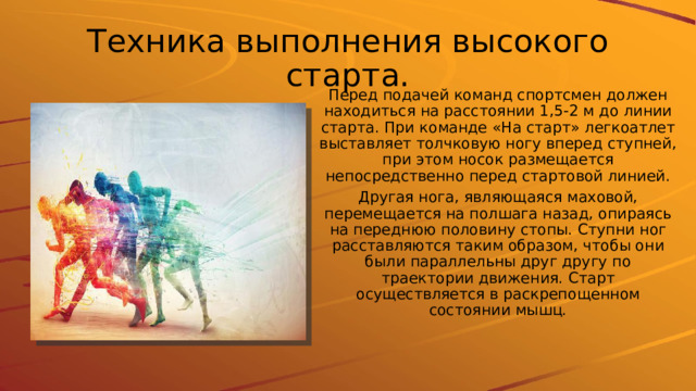 Техника выполнения высокого старта. Перед подачей команд спортсмен должен находиться на расстоянии 1,5-2 м до линии старта. При команде «На старт» легкоатлет выставляет толчковую ногу вперед ступней, при этом носок размещается непосредственно перед стартовой линией. Другая нога, являющаяся маховой, перемещается на полшага назад, опираясь на переднюю половину стопы. Ступни ног расставляются таким образом, чтобы они были параллельны друг другу по траектории движения. Старт осуществляется в раскрепощенном состоянии мышц. 