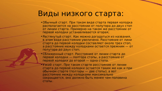 Виды низкого старта: Обычный старт. При таком виде старта первая колодка располагается на расстоянии от полутора до двух стоп от линии старта. Примерно на таком же расстоянии от первой колодки устанавливается вторая; Растянутый старт. Как можно догадаться из названия, в этом виде расстояние увеличено. Расстояние от лини старта до первой колодки составляет около трех стоп, а расстояние между колодками остается прежним — от полутора до двух стоп; Сближенный старт. Расстояние от линии старта до первой колодки — полтора стопы, а расстояние от первой колодки до второй — одна стопа. Узкий старт. При таком старте расстояние от линии старта до первой колодки остается таким же как и при обычном старте (полторы — две стопы), а вот расстояние между колодками максимально сокращается, оно должно быть менее чем половина стопы. 