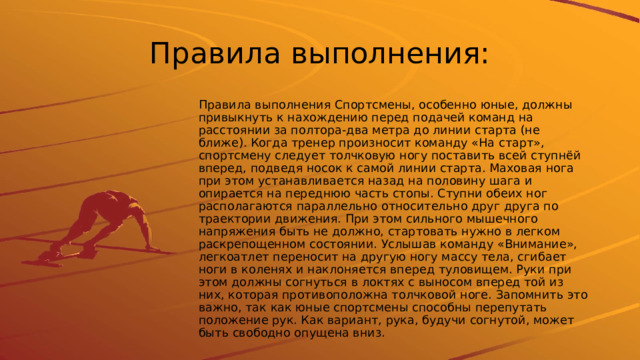 Правила выполнения: Правила выполнения Спортсмены, особенно юные, должны привыкнуть к нахождению перед подачей команд на расстоянии за полтора-два метра до линии старта (не ближе). Когда тренер произносит команду «На старт», спортсмену следует толчковую ногу поставить всей ступнёй вперед, подведя носок к самой линии старта. Маховая нога при этом устанавливается назад на половину шага и опирается на переднюю часть стопы. Ступни обеих ног располагаются параллельно относительно друг друга по траектории движения. При этом сильного мышечного напряжения быть не должно, стартовать нужно в легком раскрепощенном состоянии. Услышав команду «Внимание», легкоатлет переносит на другую ногу массу тела, сгибает ноги в коленях и наклоняется вперед туловищем. Руки при этом должны согнуться в локтях с выносом вперед той из них, которая противоположна толчковой ноге. Запомнить это важно, так как юные спортсмены способны перепутать положение рук. Как вариант, рука, будучи согнутой, может быть свободно опущена вниз. 