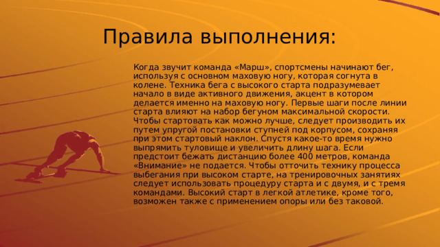 Правила выполнения: Когда звучит команда «Марш», спортсмены начинают бег, используя с основном маховую ногу, которая согнута в колене. Техника бега с высокого старта подразумевает начало в виде активного движения, акцент в котором делается именно на маховую ногу. Первые шаги после линии старта влияют на набор бегуном максимальной скорости. Чтобы стартовать как можно лучше, следует производить их путем упругой постановки ступней под корпусом, сохраняя при этом стартовый наклон. Спустя какое-то время нужно выпрямить туловище и увеличить длину шага. Если предстоит бежать дистанцию более 400 метров, команда «Внимание» не подается. Чтобы отточить технику процесса выбегания при высоком старте, на тренировочных занятиях следует использовать процедуру старта и с двумя, и с тремя командами. Высокий старт в легкой атлетике, кроме того, возможен также с применением опоры или без таковой. 