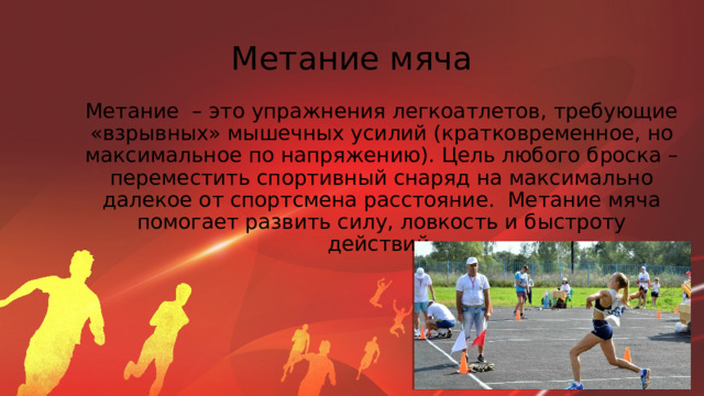 Метание мяча Метание – это упражнения легкоатлетов, требующие «взрывных» мышечных усилий (кратковременное, но максимальное по напряжению). Цель любого броска – переместить спортивный снаряд на максимально далекое от спортсмена расстояние. Метание мяча помогает развить силу, ловкость и быстроту действий. 