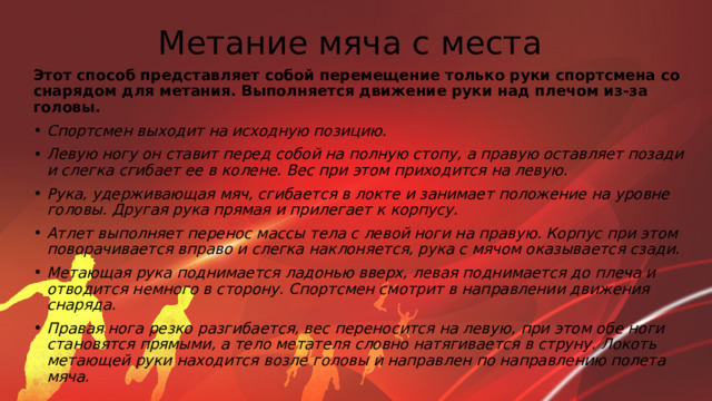 Метание мяча с места Этот способ представляет собой перемещение только руки спортсмена со снарядом для метания. Выполняется движение руки над плечом из-за головы. Спортсмен выходит на исходную позицию. Левую ногу он ставит перед собой на полную стопу, а правую оставляет позади и слегка сгибает ее в колене. Вес при этом приходится на левую. Рука, удерживающая мяч, сгибается в локте и занимает положение на уровне головы. Другая рука прямая и прилегает к корпусу. Атлет выполняет перенос массы тела с левой ноги на правую. Корпус при этом поворачивается вправо и слегка наклоняется, рука с мячом оказывается сзади. Метающая рука поднимается ладонью вверх, левая поднимается до плеча и отводится немного в сторону. Спортсмен смотрит в направлении движения снаряда. Правая нога резко разгибается, вес переносится на левую, при этом обе ноги становятся прямыми, а тело метателя словно натягивается в струну. Локоть метающей руки находится возле головы и направлен по направлению полета мяча. 