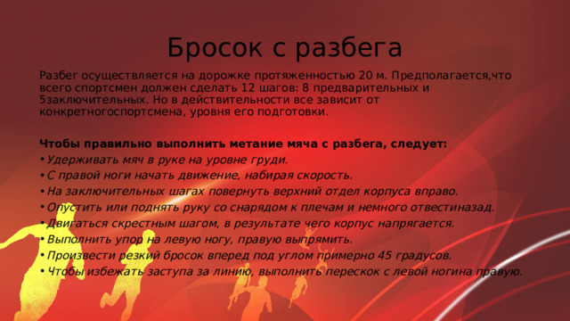 Бросок с разбега Разбег осуществляется на дорожке протяженностью 20 м. Предполагается,что всего спортсмен должен сделать 12 шагов: 8 предварительных и 5заключительных. Но в действительности все зависит от конкретногоспортсмена, уровня его подготовки. Чтобы правильно выполнить метание мяча с разбега, следует: Удерживать мяч в руке на уровне груди. С правой ноги начать движение, набирая скорость. На заключительных шагах повернуть верхний отдел корпуса вправо. Опустить или поднять руку со снарядом к плечам и немного отвестиназад. Двигаться скрестным шагом, в результате чего корпус напрягается. Выполнить упор на левую ногу, правую выпрямить. Произвести резкий бросок вперед под углом примерно 45 градусов. Чтобы избежать заступа за линию, выполнить перескок с левой ногина правую. 