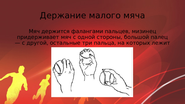 Держание малого мяча Мяч держится фалангами пальцев, мизинец придерживает мяч с одной стороны, большой палец — с другой, остальные три пальца, на которых лежит мяч, держатся вместе 