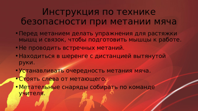 Инструкция по технике безопасности при метании мяча Перед метанием делать упражнения для растяжки мышц и связок, чтобы подготовить мышцы к работе. Не проводить встречных метаний. Находиться в шеренге с дистанцией вытянутой руки. Устанавливать очередность метания мяча. Стоять слева от метающего. Метательные снаряды собирать по команде учителя. 