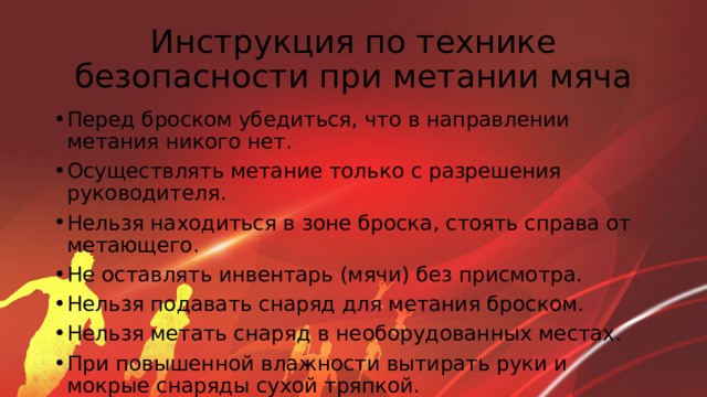 Инструкция по технике безопасности при метании мяча Перед броском убедиться, что в направлении метания никого нет. Осуществлять метание только с разрешения руководителя. Нельзя находиться в зоне броска, стоять справа от метающего. Не оставлять инвентарь (мячи) без присмотра. Нельзя подавать снаряд для метания броском. Нельзя метать снаряд в необорудованных местах. При повышенной влажности вытирать руки и мокрые снаряды сухой тряпкой. 