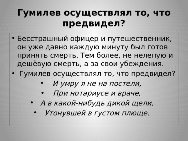 Гумилев осуществлял то, что предвидел? Бесстрашный офицер и путешественник, он уже давно каждую минуту был готов принять смерть. Тем более, не нелепую и дешёвую смерть, а за свои убеждения.  Гумилев осуществлял то, что предвидел? И умру я не на постели, При нотариусе и враче, А в какой-нибудь дикой щели, Утонувшей в густом плюще. 