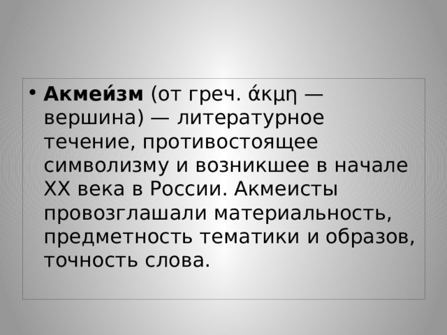 Акмеи́зм  (от греч. άκμη — вершина) — литературное течение, противостоящее символизму и возникшее в начале XX века в России. Акмеисты провозглашали материальность, предметность тематики и образов, точность слова. 