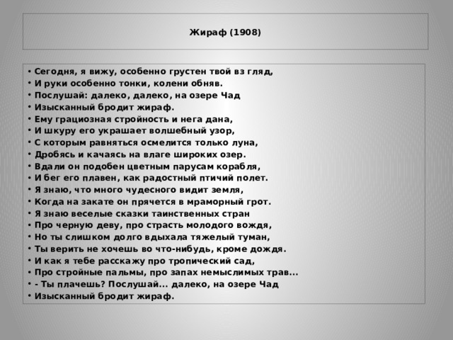  Жираф (1908)   Сегодня, я вижу, особенно грустен твой вз   гляд, И руки особенно тонки, колени обняв. Послушай: далеко, далеко, на озере Чад Изысканный бродит жираф. Ему грациозная стройность и нега дана, И шкуру его украшает волшебный узор, С которым равняться осмелится только луна, Дробясь и качаясь на влаге широких озер. Вдали он подобен цветным парусам корабля, И бег его плавен, как радостный птичий полет. Я знаю, что много чудесного видит земля, Когда на закате он прячется в мраморный грот. Я знаю веселые сказки таинственных стран Про черную деву, про страсть молодого вождя, Но ты слишком долго вдыхала тяжелый туман, Ты верить не хочешь во что-нибудь, кроме дождя. И как я тебе расскажу про тропический сад, Про стройные пальмы, про запах немыслимых трав... - Ты плачешь? Послушай... далеко, на озере Чад Изысканный бродит жираф. 