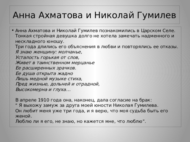 Анна Ахматова и Николай Гумилев Анна Ахматова и Николай Гумилев познакомились в Царском Селе. Тонкая стройная девушка долго не хотела замечать надменного и нескладного юношу.  Три года длились его объяснения в любви и повторялись ее отказы.  Я знаю женщину: молчанье,  Усталость горькая от слов,  Живет в таинственном мерцанье  Ее расширенных зрачков.  Ее душа открыта жадно  Лишь медной музыке стиха,  Пред жизнью, дольней и отрадной,  Высокомерна и глуха…   В апреле 1910 года она, наконец, дала согласие на брак:  “ Я выхожу замуж за друга моей юности Николая Гумилева.  Он любит меня уже три года, и я верю, что моя судьба быть его женой.  Люблю ли я его, не знаю, но кажется мне, что люблю”. 
