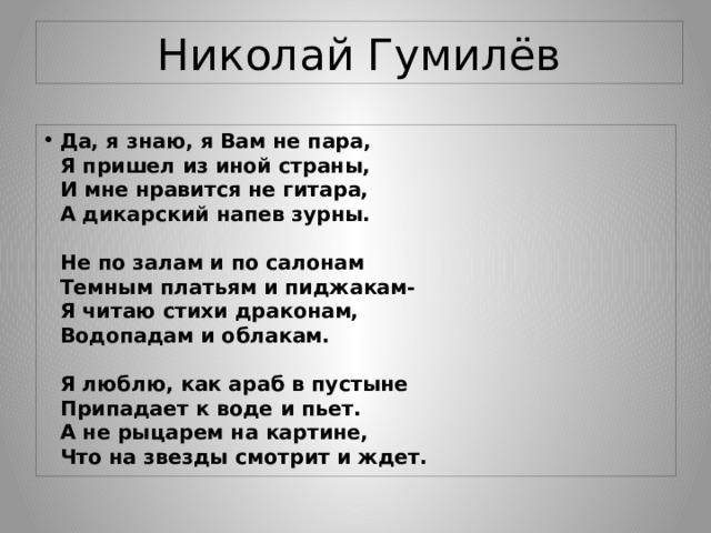 Николай Гумилёв Да, я знаю, я Вам не пара,  Я пришел из иной страны,  И мне нравится не гитара,  А дикарский напев зурны.   Не по залам и по салонам  Темным платьям и пиджакам-  Я читаю стихи драконам,  Водопадам и облакам.   Я люблю, как араб в пустыне  Припадает к воде и пьет.  А не рыцарем на картине,  Что на звезды смотрит и ждет. 