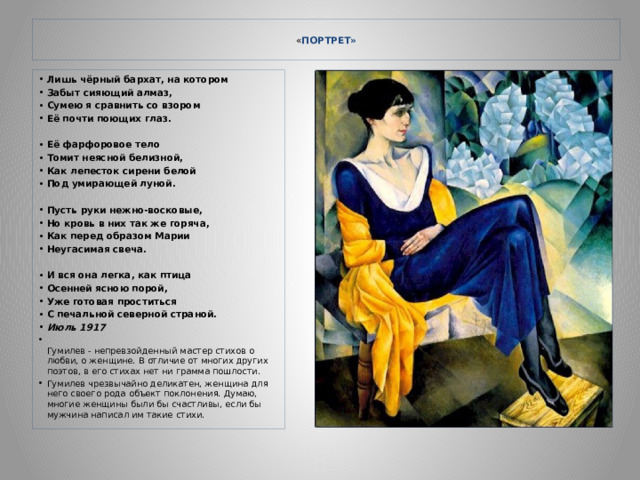  « ПОРТРЕТ»   Лишь чёрный бархат, на котором Забыт сияющий алмаз, Сумею я сравнить со взором Её почти поющих глаз.  Её фарфоровое тело Томит неясной белизной, Как лепесток сирени белой Под умирающей луной.  Пусть руки нежно-восковые, Но кровь в них так же горяча, Как перед образом Марии Неугасимая свеча.  И вся она легка, как птица Осенней ясною порой, Уже готовая проститься С печальной северной страной. Июль 1917  Гумилев - непревзойденный мастер стихов о любви, о женщине. В отличие от многих других поэтов, в его стихах нет ни грамма пошлости. Гумилев чрезвычайно деликатен, женщина для него своего рода объект поклонения. Думаю, многие женщины были бы счастливы, если бы мужчина написал им такие стихи. 