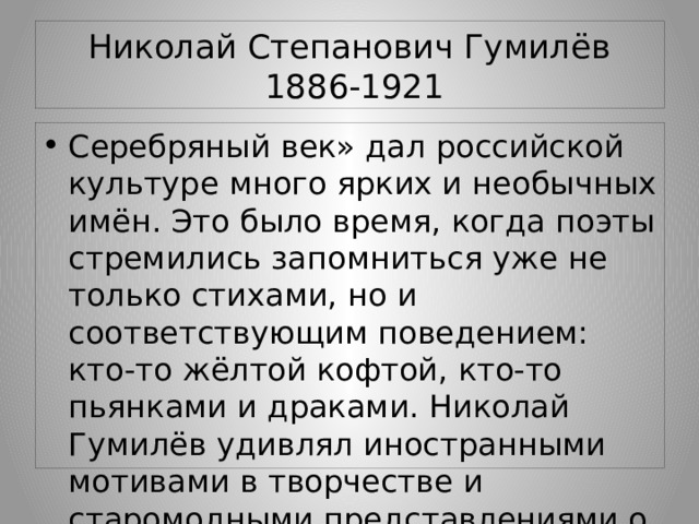 Николай Степанович Гумилёв  1886-1921 Серебряный век» дал российской культуре много ярких и необычных имён. Это было время, когда поэты стремились запомниться уже не только стихами, но и соответствующим поведением: кто-то жёлтой кофтой, кто-то пьянками и драками. Николай Гумилёв удивлял иностранными мотивами в творчестве и старомодными представлениями о чести. 