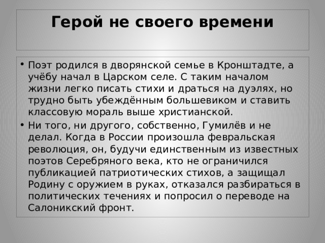 Герой не своего времени   Поэт родился в дворянской семье в Кронштадте, а учёбу начал в Царском селе. С таким началом жизни легко писать стихи и драться на дуэлях, но трудно быть убеждённым большевиком и ставить классовую мораль выше христианской. Ни того, ни другого, собственно, Гумилёв и не делал. Когда в России произошла февральская революция, он, будучи единственным из известных поэтов Серебряного века, кто не ограничился публикацией патриотических стихов, а защищал Родину с оружием в руках, отказался разбираться в политических течениях и попросил о переводе на Салоникский фронт. 