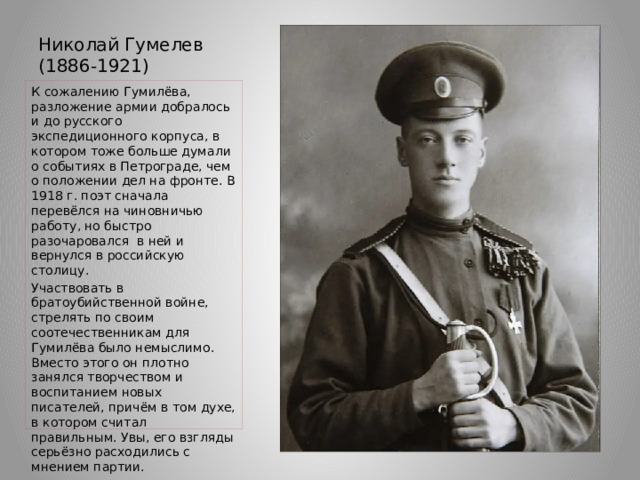 Николай Гумелев (1886-1921)   К сожалению Гумилёва, разложение армии добралось и до русского экспедиционного корпуса, в котором тоже больше думали о событиях в Петрограде, чем о положении дел на фронте. В 1918 г. поэт сначала перевёлся на чиновничью работу, но быстро разочаровался в ней и вернулся в российскую столицу. Участвовать в братоубийственной войне, стрелять по своим соотечественникам для Гумилёва было немыслимо. Вместо этого он плотно занялся творчеством и воспитанием новых писателей, причём в том духе, в котором считал правильным. Увы, его взгляды серьёзно расходились с мнением партии. 