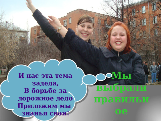 Мы выбрали правильное направление И нас эта тема задела, В борьбе за дорожное дело Приложим мы  знанья свои! 