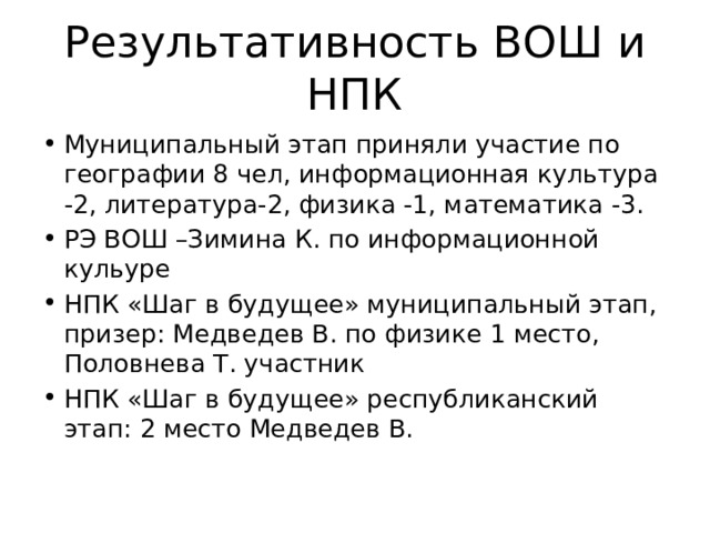 Результативность ВОШ и НПК Муниципальный этап приняли участие по географии 8 чел, информационная культура -2, литература-2, физика -1, математика -3. РЭ ВОШ –Зимина К. по информационной кульуре НПК «Шаг в будущее» муниципальный этап, призер: Медведев В. по физике 1 место, Половнева Т. участник НПК «Шаг в будущее» республиканский этап: 2 место Медведев В. 