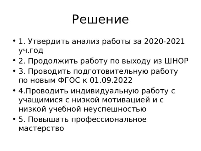 Решение 1. Утвердить анализ работы за 2020-2021 уч.год 2. Продолжить работу по выходу из ШНОР 3. Проводить подготовительную работу по новым ФГОС к 01.09.2022 4.Проводить индивидуальную работу с учащимися с низкой мотивацией и с низкой учебной неуспешностью 5. Повышать профессиональное мастерство 