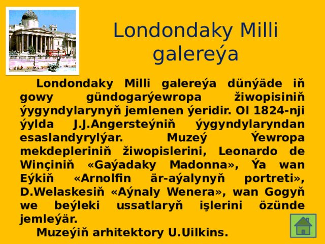 Londondaky Milli galereýa  Londondaky Milli galereýa dünýäde iň gowy gündogarýewropa žiwopisiniň ýygyndylarynyň jemlenen ýeridir. Ol 1824-nji ýylda J.J.Angersteýniň ýygyndylaryndan esaslandyrylýar. Muzeý Ýewropa mekdepleriniň žiwopislerini, Leonardo de Winçiniň «Gaýadaky Madonna», Ýa wan Eýkiň «Arnolfin är-aýalynyň portreti», D.Welaskesiň «Aýnaly Wenera», wan Gogyň we beýleki ussatlaryň işlerini özünde jemleýär.  Muzeýiň arhitektory U.Uilkins. 