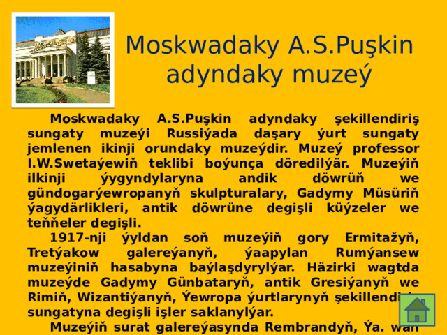 Moskwadaky A.S.Puşkin adyndaky muzeý  Moskwadaky A.S.Puşkin adyndaky şekillendiriş sungaty muzeýi Russiýada daşary ýurt sungaty jemlenen ikinji orundaky muzeýdir. Muzeý professor I.W.Swetaýewiň teklibi boýunça döredilýär. Muzeýiň ilkinji ýygyndylaryna andik döwrüň we gündogarýewropanyň skulpturalary, Gadymy Müsüriň ýagydärlikleri, antik döwrüne degişli küýzeler we teňňeler degişli.  1917-nji ýyldan soň muzeýiň gory Ermitažyň, Tretýakow galereýanyň, ýaapylan Rumýansew muzeýiniň hasabyna baýlaşdyrylýar. Häzirki wagtda muzeýde Gadymy Günbataryň, antik Gresiýanyň we Rimiň, Wizantiýanyň, Ýewropa ýurtlarynyň şekillendiriş sungatyna degişli işler saklanylýar.  Muzeýiň surat galereýasynda Rembrandyň, Ýa. wan Reýsdalyň, A.Lorreniň, G.Terborhanyň we beýlekileriň işleri bar. Grawýura bölüminde 350 müňe golaý grafikanyň işleri saklanylýar. Muzeýiň binasy 1898-1912-nji ýyllarda gurlan. Arhitektory R.I.Kleýn. 