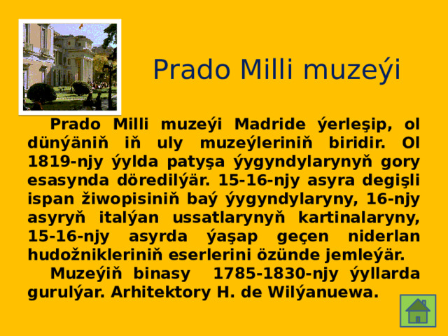 Prado Milli muzeýi  Prado Milli muzeýi Madride ýerleşip, ol dünýäniň iň uly muzeýleriniň biridir. Ol 1819-njy ýylda patyşa ýygyndylarynyň gory esasynda döredilýär. 15-16-njy asyra degişli ispan žiwopisiniň baý ýygyndylaryny, 16-njy asyryň italýan ussatlarynyň kartinalaryny, 15-16-njy asyrda ýaşap geçen niderlan hudožnikleriniň eserlerini özünde jemleýär.  Muzeýiň binasy 1785-1830-njy ýyllarda gurulýar. Arhitektory H. de Wilýanuewa. 
