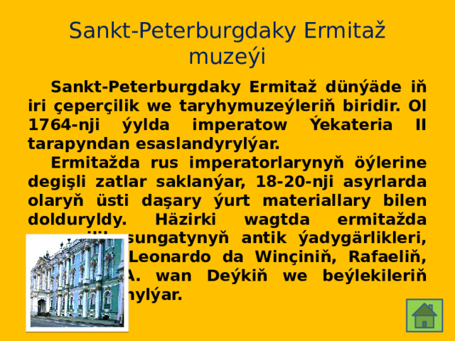 Sankt-Peterburgdaky Ermitaž muzeýi  Sankt-Peterburgdaky Ermitaž dünýäde iň iri çeperçilik we taryhymuzeýleriň biridir. Ol 1764-nji ýylda imperatow Ýekateria II tarapyndan esaslandyrylýar.  Ermitažda rus imperatorlarynyň öýlerine degişli zatlar saklanýar, 18-20-nji asyrlarda olaryň üsti daşary ýurt materiallary bilen dolduryldy. Häzirki wagtda ermitažda çeperçilik sungatynyň antik ýadygärlikleri, şol sanda Leonardo da Winçiniň, Rafaeliň, Tisianyň, A. wan Deýkiň we beýlekileriň işleri saklanylýar. 
