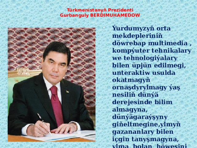 Türkmenistanyň Prezidenti  Gurbanguly BERDIMUHAMEDOW   Ýurdumyzyň orta mekdepleriniň döwrebap multimedia , kompýuter tehnikalary we tehnologiýalary bilen üpjün edilmegi, unteraktiw usulda okatmagyň ornaşdyrylmagy ýaş nesiliň dünýä derejesinde bilim almagyna, dünýägaraýşyny giňeltmegine,ylmyň gazananlary bilen içgin tanyşmagyna, ylma bolan höwesini artdyrmagyna amatly şert döredilýär. 
