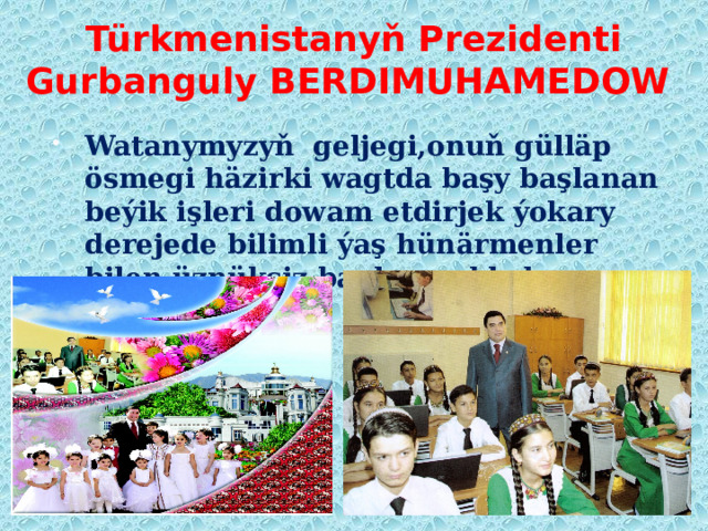 Türkmenistanyň Prezidenti  Gurbanguly BERDIMUHAMEDOW Watanymyzyň geljegi,onuň gülläp ösmegi häzirki wagtda başy başlanan beýik işleri dowam etdirjek ýokary derejede bilimli ýaş hünärmenler bilen üznüksiz baglanyşyklydyr. 