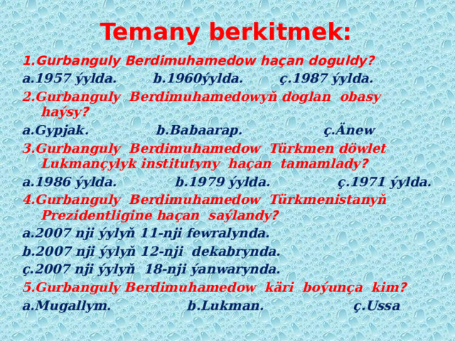 Temany berkitmek: 1.Gurbanguly Berdimuhamedow haçan doguldy? a.1957 ýylda. b.1960ýylda. ç.1987 ýylda. 2.Gurbanguly Berdimuhamedowyň doglan obasy haýsy ? a.Gypjak. b.Babaarap. ç.Änew 3.Gurbanguly Berdimuhamedow Türkmen döwlet Lukmançylyk institutyny haçan tamamlady ? a.1986 ýylda. b.1979 ýylda. ç.1971 ýylda. 4.Gurbanguly Berdimuhamedow Türkmenistanyň Prezidentligine haçan saýlandy ? a.2007 nji ýylyň 11-nji fewralynda. b.2007 nji ýylyň 12-nji dekabrynda. ç.2007 nji ýylyň 18-nji ýanwarynda. 5.Gurbanguly Berdimuhamedow käri boýunça kim ? a.Mugallym. b.Lukman. ç.Ussa   