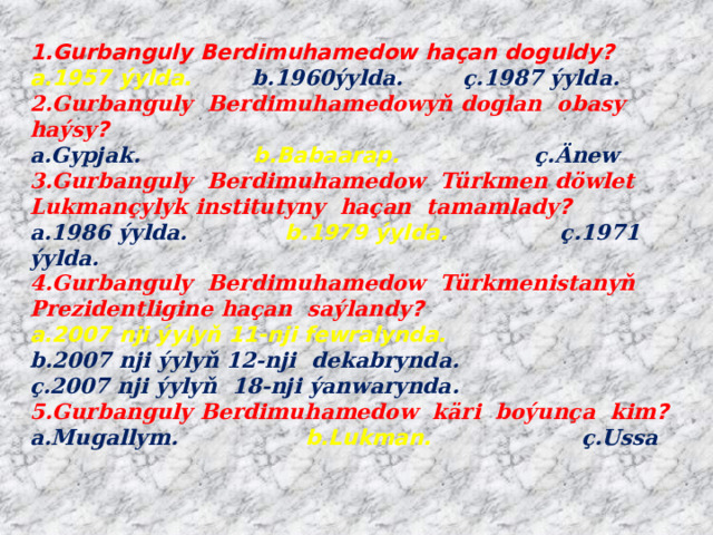 1.Gurbanguly Berdimuhamedow haçan doguldy?  a.1957 ýylda. b.1960ýylda. ç.1987 ýylda.  2.Gurbanguly Berdimuhamedowyň doglan obasy haýsy ?  a.Gypjak. b.Babaarap. ç.Änew  3.Gurbanguly Berdimuhamedow Türkmen döwlet Lukmançylyk institutyny haçan tamamlady ?  a.1986 ýylda. b.1979 ýylda.  ç.1971 ýylda.  4.Gurbanguly Berdimuhamedow Türkmenistanyň Prezidentligine haçan saýlandy ?  a.2007 nji ýylyň 11-nji fewralynda.  b.2007 nji ýylyň 12-nji dekabrynda.  ç.2007 nji ýylyň 18-nji ýanwarynda.  5.Gurbanguly Berdimuhamedow käri boýunça kim ?  a.Mugallym. b.Lukman. ç.Ussa   