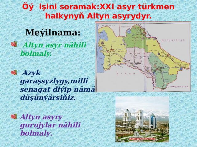 Öý işini soramak:XXI asyr türkmen halkynyň Altyn asyrydyr. Meýilnama:  Altyn asyr nähili bolmaly.   Azyk garaşsyzlygy,milli senagat diýip nämä düşünýärsiňiz.  Altyn asyry gurujylar nähili bolmaly . 