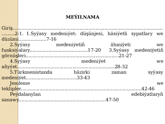 MEÝILNAMA   Giriş................................................................................................................2-1.  1.Syýasy medeniýet: düşünjesi, häsiýetli sypatlary we düzümi...................7-16  2.Syýasy medeniýetiň ähmiýeti we funksiýalary........................................17-20  3.Syýasy medeniýetiň görnüşleri................................................................21-27  4.Syýasy medeniýet we aňyýet...................................................................28-32  5.Türkmenistanda häzirki zaman syýasy medeniýet...................................33-43  Jemleme we teklipler...................................................................................42-46  Peýdalanylan edebiýatlaryň sanawy............................................................47-50 