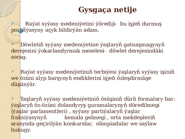 Gysgaça netije  Raýat syýasy medeniýetini ýörediji ̶ bu işjeň durmuş pozisiýasyny açyk bildirýän adam.  Döwletiň syýasy medeniýetine ýaşlaryň gatnaşmagynyň derejesini ýokarlandyrmak meselesi ̶ döwlet derejesindäki sorag.  Raýat syýasy medeniýetiniň terbiýesi ýaşlaryň syýasy işiniň we özüni alyp barşynyň endiklerini işjeň özleşdirmäge düşünýär.  Ýaşlaryň syýasy medeniýetiniň ösüşiniň dürli formalary bar: ýaşlaryň öz-özüni dolandyryş guramalarynyň döredilmegi (ýaşlar parlamentleri) , syýasy partiýalaryň ýaşlar fraksiýasynyň kemala gelmegi , orta mekdepleriň arasynda geçirilýän konkurslar, olimpiadalar we saýlaw hukugy. 