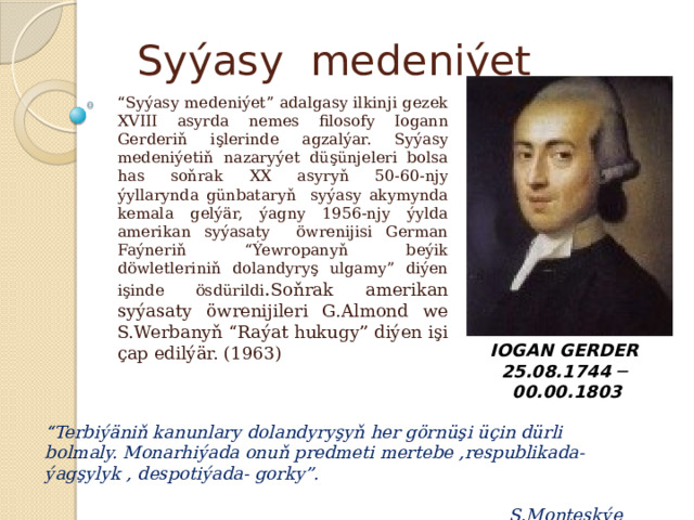 Syýasy medeniýet “ Syýasy medeniýet” adalgasy ilkinji gezek XVIII asyrda nemes filosofy Iogann Gerderiň işlerinde agzalýar. Syýasy medeniýetiň nazaryýet düşünjeleri bolsa has soňrak XX asyryň 50-60-njy ýyllarynda günbataryň syýasy akymynda kemala gelýär, ýagny 1956-njy ýylda amerikan syýasaty öwrenijisi German Faýneriň “Ýewropanyň beýik döwletleriniň dolandyryş ulgamy” diýen işinde ösdürildi . Soňrak amerikan syýasaty öwrenijileri G.Almond we S.Werbanyň “Raýat hukugy” diýen işi çap edilýär. (1963) IOGAN GERDER 25.08.1744 ─   00.00.1803   “ Terbiýäniň kanunlary dolandyryşyň her görnüşi üçin dürli bolmaly. Monarhiýada onuň predmeti mertebe ,respublikada- ýagşylyk , despotiýada- gorky”.  Ş.Monteskýe 