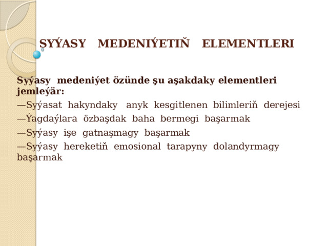 SYÝASY MEDENIÝETIŇ ELEMENTLERI Syýasy medeniýet özünde şu aşakdaky elementleri jemleýär: — Syýasat hakyndaky anyk kesgitlenen bilimleriň derejesi — Ýagdaýlara özbaşdak baha bermegi başarmak — Syýasy işe gatnaşmagy başarmak — Syýasy hereketiň emosional tarapyny dolandyrmagy başarmak 
