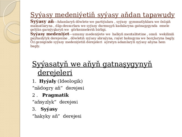 Syýasy medeniýetiň syýasy aňdan tapawudy  Syýasy aň —Adamlaryň döwlete we partiýalara , syýasy gymmatlyklara we ösüşiň maksatlaryna , däp-dessurlara we syýasy durmuşyň kadalaryna gatnaşygynda emele gelýän garaýyşlaryň we görkezmeleriň birligi.  Syýasy medeniýet —umumy medeniýete we halkyň mentalitetine , onuň wekiliniň paýhaslylyk derejesine , döwletiň syýasy abraýyna, raýat hukugyna we borçlaryna bagly. Öz gezeginde syýasy medeniýetiň derejeleri aýratyn adamlaryň syýasy aňyna hem bagly. Syýasatyň we aňyň gatnaşygynyň derejeleri 1. Hyýaly (Ideologik) “ nädogry aň” derejesi 2 . Pragmatik “ aňsyzlyk” derejesi 3. Syýasy “ hakyky aň” derejesi 
