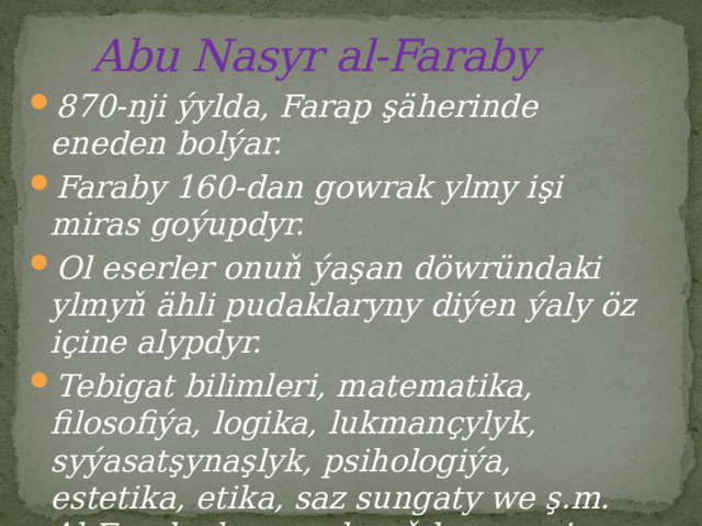  Abu Nasyr al-Faraby 870-nji ýylda, Farap şäherinde eneden bolýar. Faraby 160-dan gowrak ylmy işi miras goýupdyr. Ol eserler onuň ýaşan döwründaki ylmyň ähli pudaklaryny diýen ýaly öz içine alypdyr. Tebigat bilimleri, matematika, filosofiýa, logika, lukmançylyk, syýasatşynaşlyk, psihologiýa, estetika, etika, saz sungaty we ş.m. Al-Faraby bu ugurlaryň hemmesine degişli ylmy eserleri ýazypdyr. 