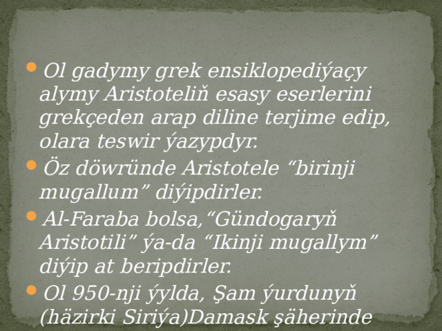 Ol gadymy grek ensiklopediýaçy alymy Aristoteliň esasy eserlerini grekçeden arap diline terjime edip, olara teswir ýazypdyr. Öz döwründe Aristotele “birinji mugallum” diýipdirler. Al-Faraba bolsa,“Gündogaryň Aristotili” ýa-da “Ikinji mugallym” diýip at beripdirler. Ol 950-nji ýylda, Şam ýurdunyň (häzirki Siriýa)Damask şäherinde aradan çykypdyr. 