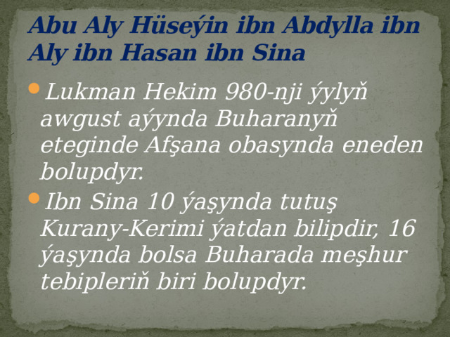 Abu Aly Hüseýin ibn Abdylla ibn Aly ibn Hasan ibn Sina Lukman Hekim 980-nji ýylyň awgust aýynda Buharanyň eteginde Afşana obasynda eneden bolupdyr. Ibn Sina 10 ýaşynda tutuş Kurany-Kerimi ýatdan bilipdir, 16 ýaşynda bolsa Buharada meşhur tebipleriň biri bolupdyr. 