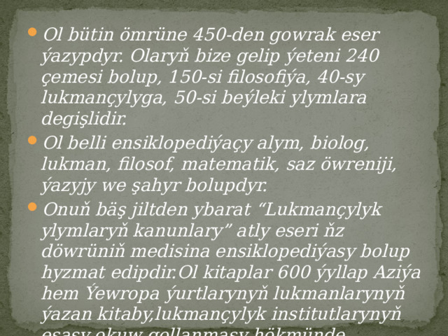 Ol bütin ömrüne 450-den gowrak eser ýazypdyr. Olaryň bize gelip ýeteni 240 çemesi bolup, 150-si filosofiýa, 40-sy lukmançylyga, 50-si beýleki ylymlara degişlidir. Ol belli ensiklopediýaçy alym, biolog, lukman, filosof, matematik, saz öwreniji, ýazyjy we şahyr bolupdyr. Onuň bäş jiltden ybarat “Lukmançylyk ylymlaryň kanunlary” atly eseri ňz döwrüniň medisina ensiklopediýasy bolup hyzmat edipdir.Ol kitaplar 600 ýyllap Aziýa hem Ýewropa ýurtlarynyň lukmanlarynyň ýazan kitaby,lukmançylyk institutlarynyň esasy okuw gollanmasy hökmünde ulanylypdyr.  