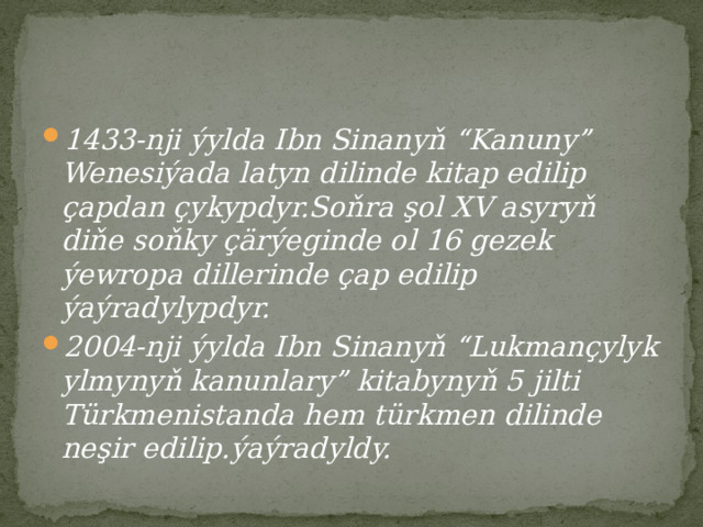 1433-nji ýylda Ibn Sinanyň “Kanuny” Wenesiýada latyn dilinde kitap edilip çapdan çykypdyr.Soňra şol XV asyryň diňe soňky çärýeginde ol 16 gezek ýewropa dillerinde çap edilip ýaýradylypdyr. 2004-nji ýylda Ibn Sinanyň “Lukmançylyk ylmynyň kanunlary” kitabynyň 5 jilti Türkmenistanda hem türkmen dilinde neşir edilip.ýaýradyldy. 