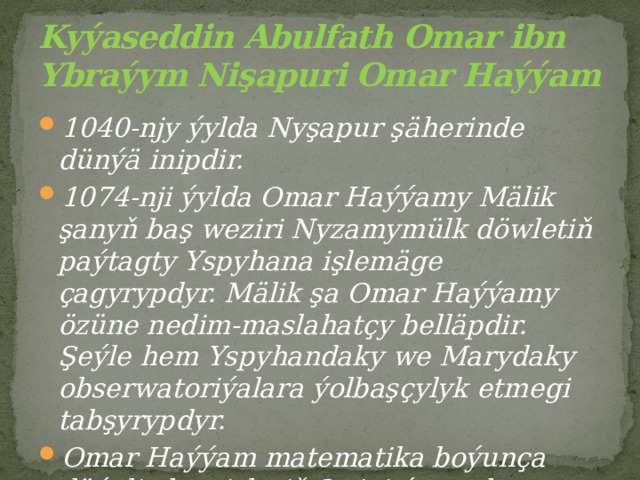 Kyýaseddin Abulfath Omar ibn Ybraýym Nişapuri Omar Haýýam 1040-njy ýylda Nyşapur şäherinde dünýä inipdir. 1074-nji ýylda Omar Haýýamy Mälik şanyň baş weziri Nyzamymülk döwletiň paýtagty Yspyhana işlemäge çagyrypdyr. Mälik şa Omar Haýýamy özüne nedim-maslahatçy belläpdir. Şeýle hem Yspyhandaky we Marydaky obserwatoriýalara ýolbaşçylyk etmegi tabşyrypdyr. Omar Haýýam matematika boýunça düýpli ylmy işleriň 3-sini ýazypdyr. 
