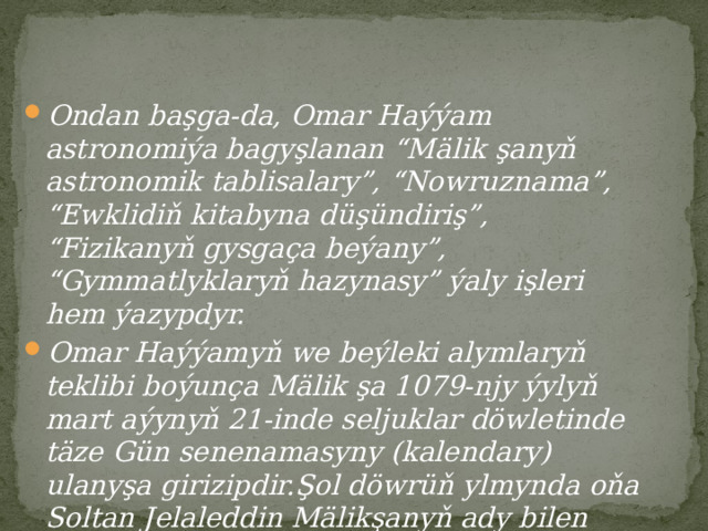 Ondan başga-da, Omar Haýýam astronomiýa bagyşlanan “Mälik şanyň astronomik tablisalary”, “Nowruznama”, “Ewklidiň kitabyna düşündiriş”, “Fizikanyň gysgaça beýany”, “Gymmatlyklaryň hazynasy” ýaly işleri hem ýazypdyr. Omar Haýýamyň we beýleki alymlaryň teklibi boýunça Mälik şa 1079-njy ýylyň mart aýynyň 21-inde seljuklar döwletinde täze Gün senenamasyny (kalendary) ulanyşa girizipdir.Şol döwrüň ylmynda oňa Soltan Jelaleddin Mälikşanyň ady bilen baglanyşyklykda “Jelaleddiniň kalendary” diýilýär. 