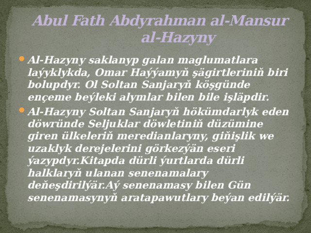  Abul Fath Abdyrahman al-Mansur  al-Hazyny Al-Hazyny saklanyp galan maglumatlara laýyklykda, Omar Haýýamyň şägirtleriniň biri bolupdyr. Ol Soltan Sanjaryň köşgünde ençeme beýleki alymlar bilen bile işläpdir. Al-Hazyny Soltan Sanjaryň hökümdarlyk eden döwründe Seljuklar döwletiniň düzümine giren ülkeleriň meredianlaryny, giňişlik we uzaklyk derejelerini görkezýän eseri ýazypdyr.Kitapda dürli ýurtlarda dürli halklaryň ulanan senenamalary deňeşdirilýär.Aý senenamasy bilen Gün senenamasynyň aratapawutlary beýan edilýär. 
