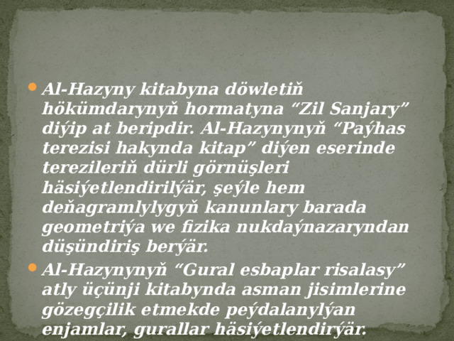 Al-Hazyny kitabyna döwletiň hökümdarynyň hormatyna “Zil Sanjary” diýip at beripdir. Al-Hazynynyň “Paýhas terezisi hakynda kitap” diýen eserinde terezileriň dürli görnüşleri häsiýetlendirilýär, şeýle hem deňagramlylygyň kanunlary barada geometriýa we fizika nukdaýnazaryndan düşündiriş berýär. Al-Hazynynyň “Gural esbaplar risalasy” atly üçünji kitabynda asman jisimlerine gözegçilik etmekde peýdalanylýan enjamlar, gurallar häsiýetlendirýär. 