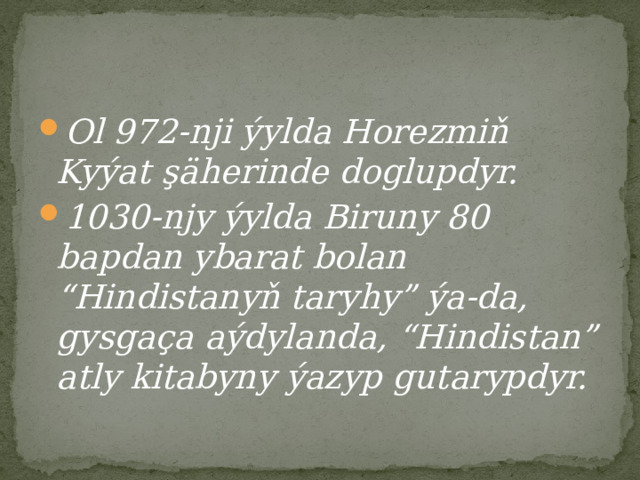 Ol 972-nji ýylda Horezmiň Kyýat şäherinde doglupdyr. 1030-njy ýylda Biruny 80 bapdan ybarat bolan “Hindistanyň taryhy” ýa-da, gysgaça aýdylanda, “Hindistan” atly kitabyny ýazyp gutarypdyr. 