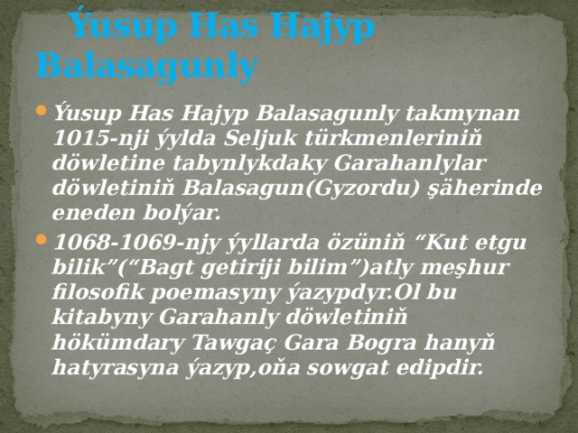  Ýusup Has Hajyp Balasagunly Ýusup Has Hajyp Balasagunly takmynan 1015-nji ýylda Seljuk türkmenleriniň döwletine tabynlykdaky Garahanlylar döwletiniň Balasagun(Gyzordu) şäherinde eneden bolýar. 1068-1069-njy ýyllarda özüniň “Kut etgu bilik”(“Bagt getiriji bilim”)atly meşhur filosofik poemasyny ýazypdyr.Ol bu kitabyny Garahanly döwletiniň hökümdary Tawgaç Gara Bogra hanyň hatyrasyna ýazyp,oňa sowgat edipdir. 